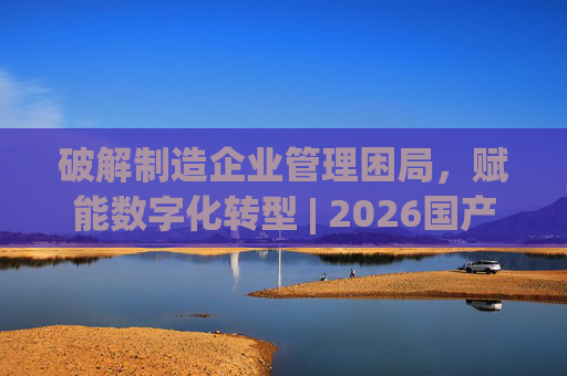 破解制造企业管理困局，赋能数字化转型 | 2026国产生产管理型ERP软件综合排名