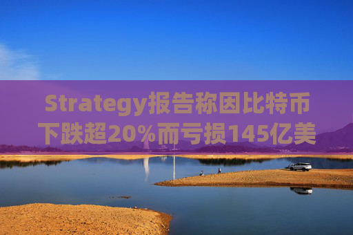 Strategy报告称因比特币下跌超20%而亏损145亿美元 将继续增持并调整融资方式
