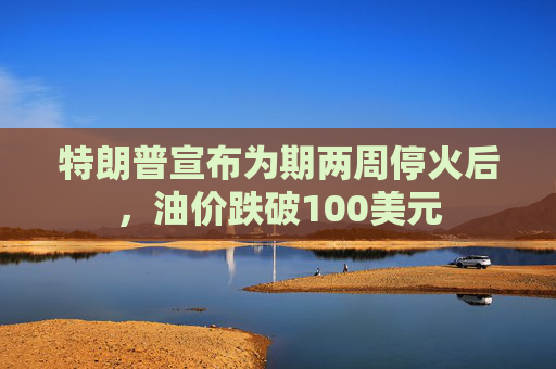 特朗普宣布为期两周停火后，油价跌破100美元