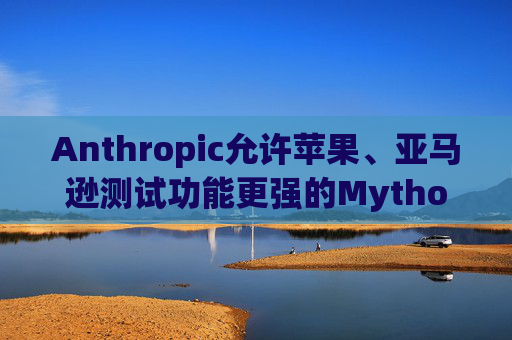 Anthropic允许苹果、亚马逊测试功能更强的Mythos模型