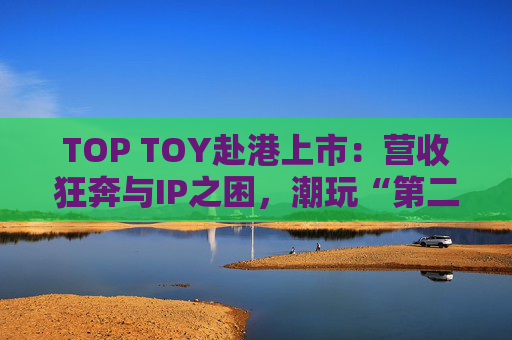 TOP TOY赴港上市：营收狂奔与IP之困，潮玩“第二极”如何穿越估值迷局？