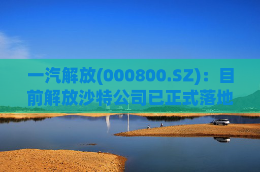 一汽解放(000800.SZ)：目前解放沙特公司已正式落地