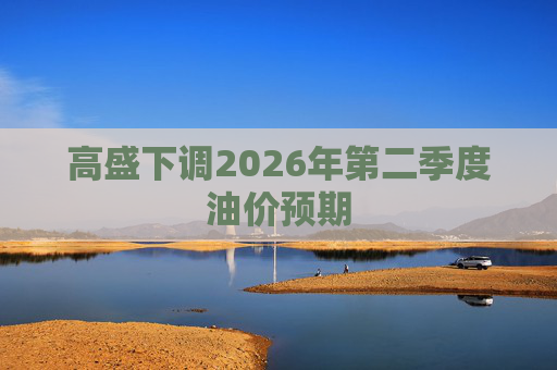高盛下调2026年第二季度油价预期 第1张 高盛下调2026年第二季度油价预期 第1张