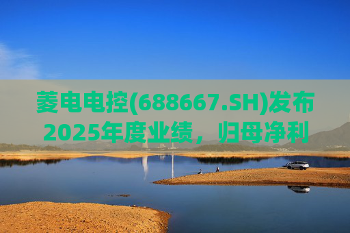 菱电电控(688667.SH)发布2025年度业绩，归母净利润1.36亿元，同比增长750.56%