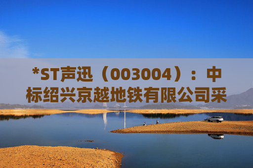 *ST声迅（003004）：中标绍兴京越地铁有限公司采购项目，中标金额为390.00万元