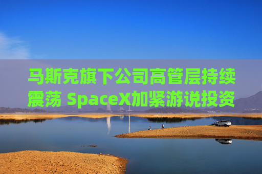 马斯克旗下公司高管层持续震荡 SpaceX加紧游说投资者