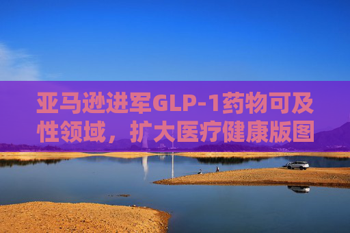 亚马逊进军GLP-1药物可及性领域，扩大医疗健康版图