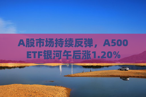 A股市场持续反弹，A500ETF银河午后涨1.20%