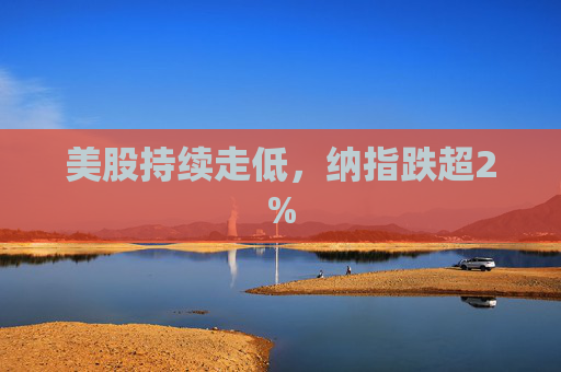 美股持续走低，纳指跌超2%