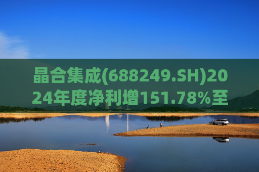 晶合集成(688249.SH)2024年度净利增151.78%至5.33亿元  拟10派1元