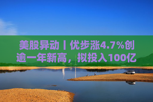 美股异动丨优步涨4.7%创逾一年新高，拟投入100亿美元押注Robotaxi