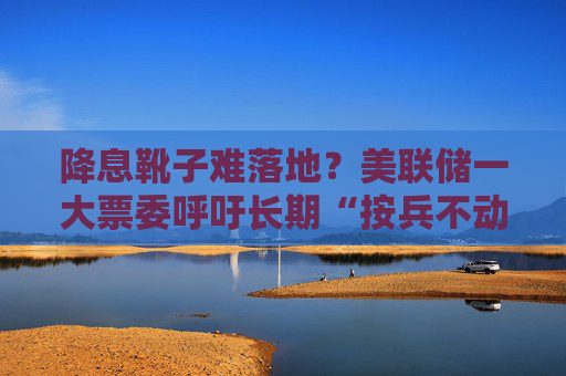 降息靴子难落地？美联储一大票委呼吁长期“按兵不动”