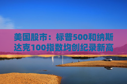 美国股市：标普500和纳斯达克100指数均创纪录新高 停火憧憬推升涨势