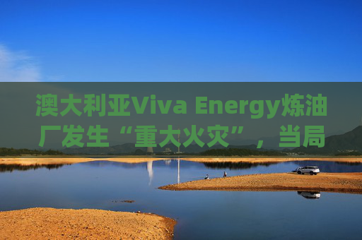 澳大利亚Viva Energy炼油厂发生“重大火灾”，当局确认火势尚未得到控制