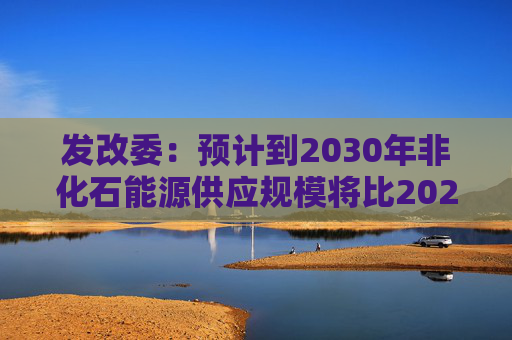 发改委：预计到2030年非化石能源供应规模将比2025年显著增长 2035年比2025年实现倍增  第1张