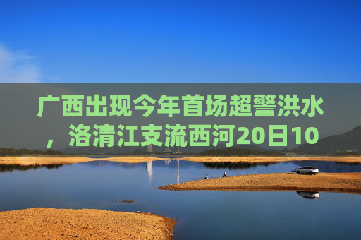 广西出现今年首场超警洪水，洛清江支流西河20日10时50分出现超警0.37米洪水  第1张