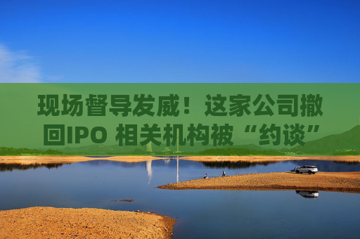 现场督导发威！这家公司撤回IPO 相关机构被“约谈”