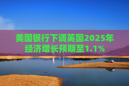 美国银行下调英国2025年经济增长预期至1.1%