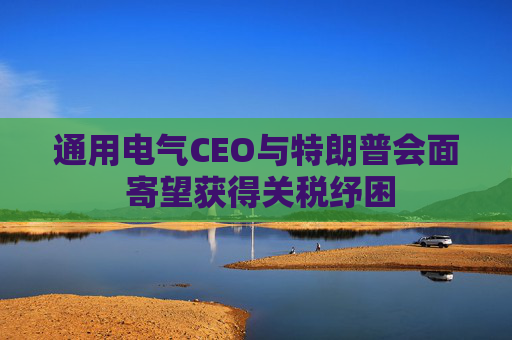 通用电气CEO与特朗普会面 寄望获得关税纾困