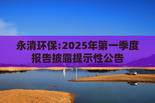 永清环保:2025年第一季度报告披露提示性公告