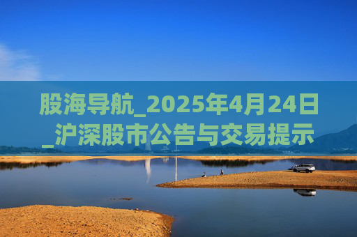 股海导航_2025年4月24日_沪深股市公告与交易提示