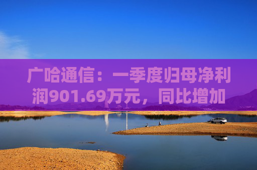 广哈通信：一季度归母净利润901.69万元，同比增加1033.85%
