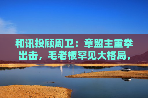 和讯投顾周卫：章盟主重拳出击，毛老板罕见大格局，首富呼家楼又单开一桌