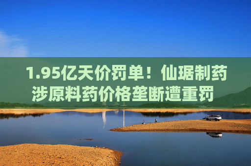 1.95亿天价罚单！仙琚制药涉原料药价格垄断遭重罚 集采寒流下业绩双降