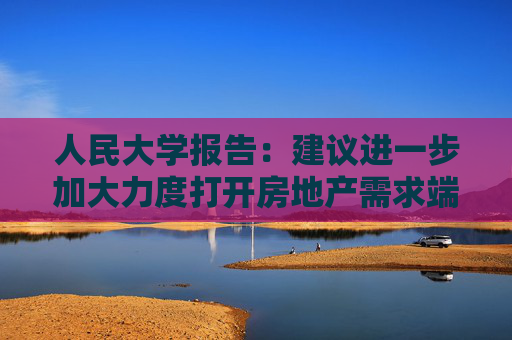 人民大学报告：建议进一步加大力度打开房地产需求端限制性政策