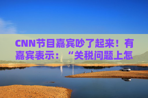 CNN节目嘉宾吵了起来！有嘉宾表示：“关税问题上怎么不能相信中国呢？特朗普嘴里没有一句实话”