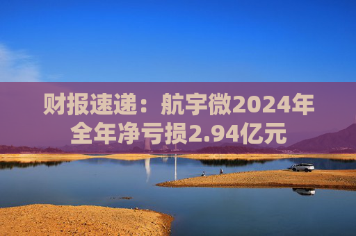 财报速递：航宇微2024年全年净亏损2.94亿元