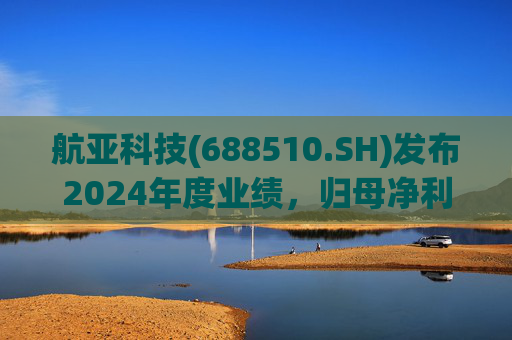 航亚科技(688510.SH)发布2024年度业绩，归母净利润1.27亿元，同比增长40.27%