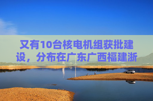 又有10台核电机组获批建设，分布在广东广西福建浙江山东