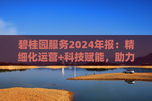 碧桂园服务2024年报：精细化运营+科技赋能，助力质效双升