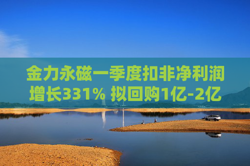 金力永磁一季度扣非净利润增长331% 拟回购1亿-2亿元公司股份用于注销  第1张