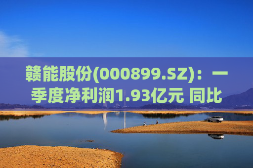 赣能股份(000899.SZ)：一季度净利润1.93亿元 同比下降5.19%
