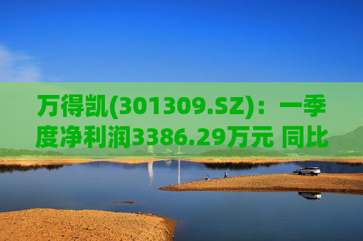 万得凯(301309.SZ)：一季度净利润3386.29万元 同比下降17.57%