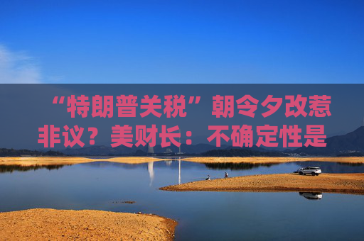 “特朗普关税”朝令夕改惹非议？美财长：不确定性是他的策略！