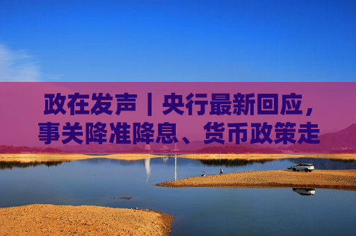 政在发声｜央行最新回应，事关降准降息、货币政策走向、美债波动影响等热点话题