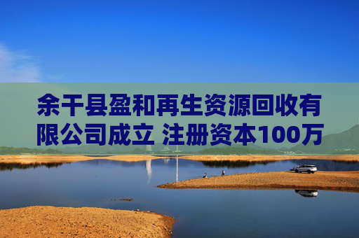 余干县盈和再生资源回收有限公司成立 注册资本100万人民币  第1张