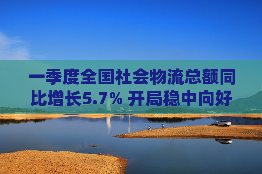一季度全国社会物流总额同比增长5.7% 开局稳中向好