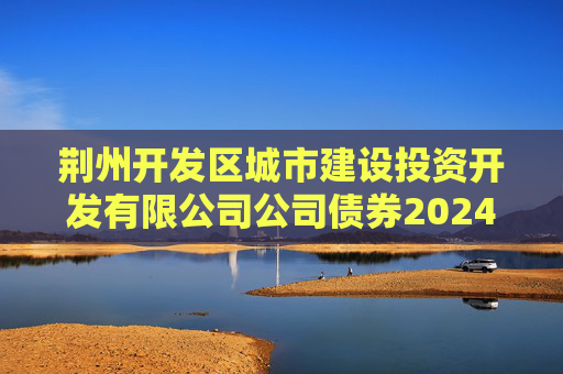 荆州开发区城市建设投资开发有限公司公司债券2024年年度财务报告及附注