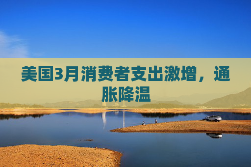 美国3月消费者支出激增，通胀降温