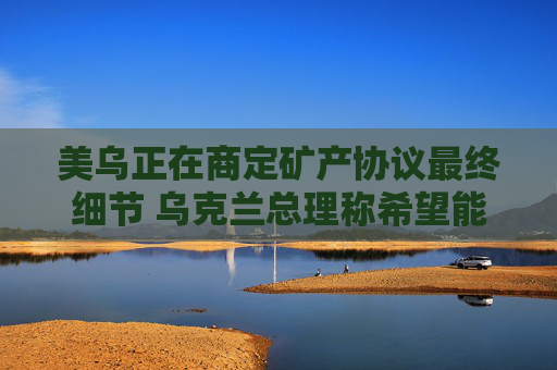 美乌正在商定矿产协议最终细节 乌克兰总理称希望能在24小时内签署