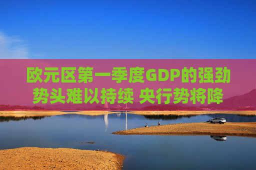 欧元区第一季度GDP的强劲势头难以持续 央行势将降息