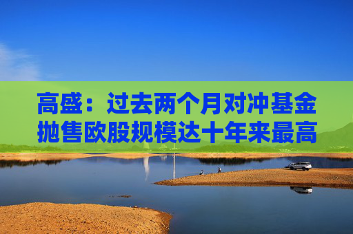 高盛：过去两个月对冲基金抛售欧股规模达十年来最高水平