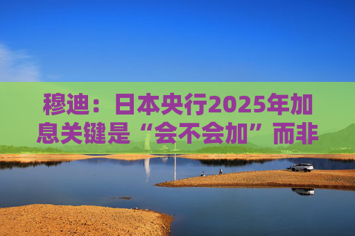 穆迪：日本央行2025年加息关键是“会不会加”而非“何时加”  第1张