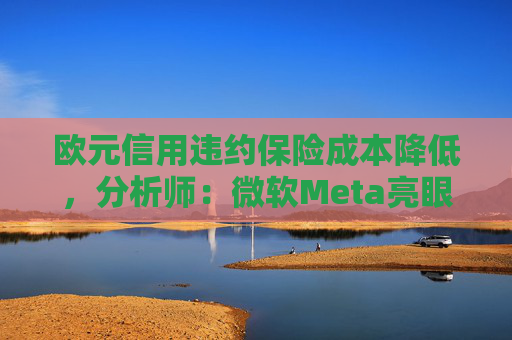 欧元信用违约保险成本降低，分析师：微软Meta亮眼业绩缓解市场对AI担忧