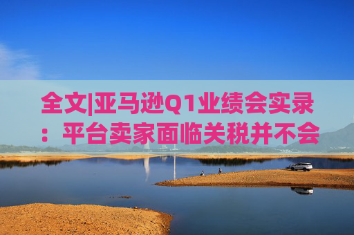 全文|亚马逊Q1业绩会实录：平台卖家面临关税并不会采取“步调一致”的策略