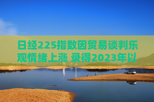 日经225指数因贸易谈判乐观情绪上涨 录得2023年以来最长连涨纪录